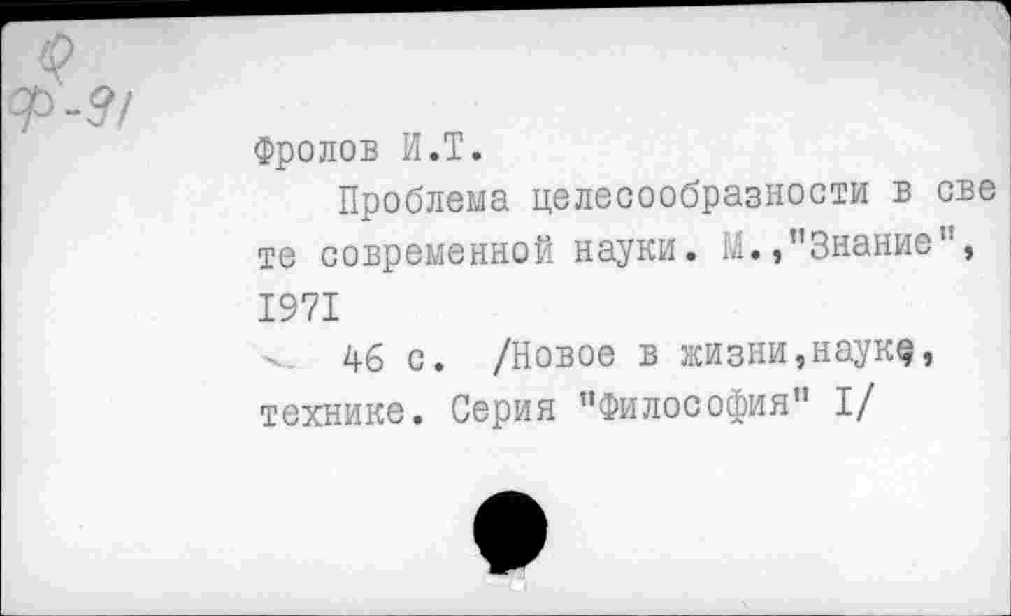 ﻿Фролов И.Т.
Проблема целесообразности в све те современной науки. М.,’’Знание", 1971
46 с. /Новое в жизни, наук«?, технике. Серия "Философия” I/